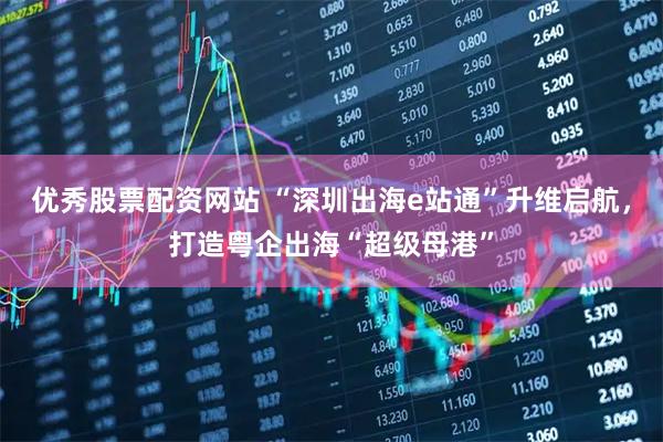 优秀股票配资网站 “深圳出海e站通”升维启航，打造粤企出海“超级母港”