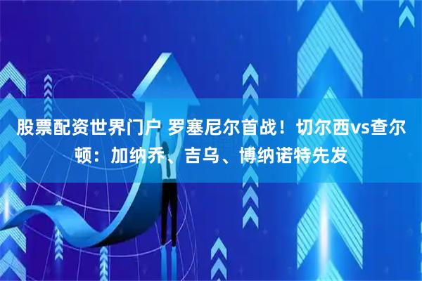 股票配资世界门户 罗塞尼尔首战！切尔西vs查尔顿：加纳乔、吉乌、博纳诺特先发