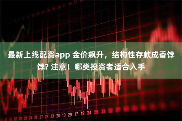 最新上线配资app 金价飙升，结构性存款成香饽饽? 注意！哪类投资者适合入手