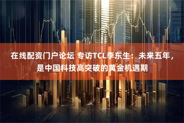 在线配资门户论坛 专访TCL李东生：未来五年，是中国科技高突破的黄金机遇期