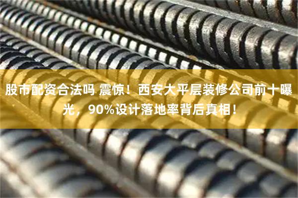 股市配资合法吗 震惊！西安大平层装修公司前十曝光，90%设计落地率背后真相！