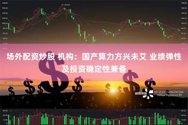场外配资炒股 机构：国产算力方兴未艾 业绩弹性及投资确定性兼备
