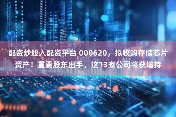 配资炒股入配资平台 000620，拟收购存储芯片资产！重要股东出手，这13家公司将获增持