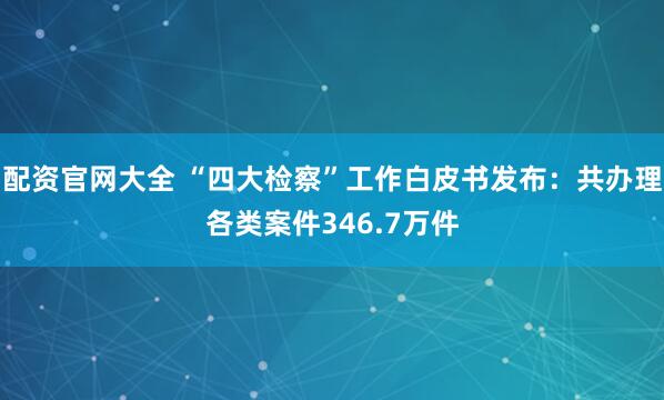 配资官网大全 “四大检察”工作白皮书发布：共办理各类案件346.7万件
