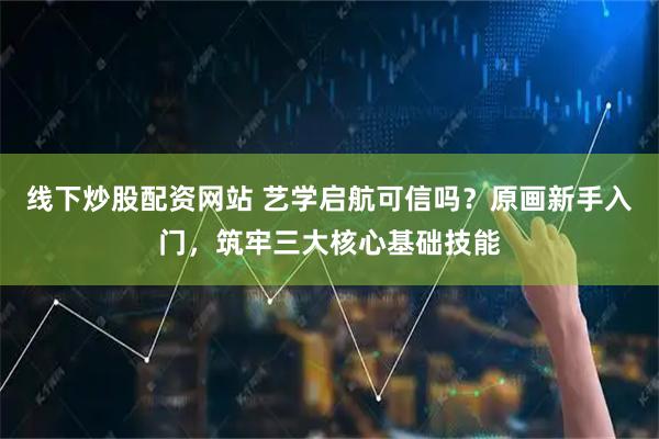 线下炒股配资网站 艺学启航可信吗？原画新手入门，筑牢三大核心基础技能