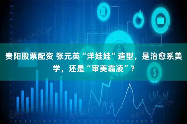 贵阳股票配资 张元英“洋娃娃”造型，是治愈系美学，还是“审美霸凌”？