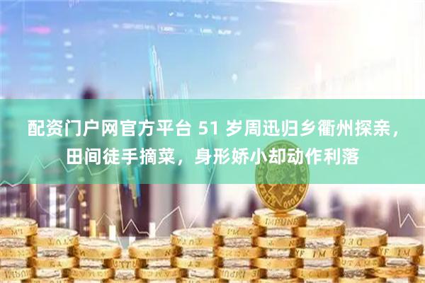 配资门户网官方平台 51 岁周迅归乡衢州探亲，田间徒手摘菜，身形娇小却动作利落