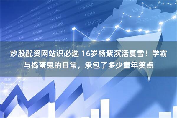 炒股配资网站识必选 16岁杨紫演活夏雪！学霸与捣蛋鬼的日常，承包了多少童年笑点