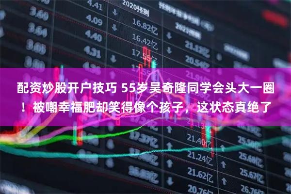 配资炒股开户技巧 55岁吴奇隆同学会头大一圈！被嘲幸福肥却笑得像个孩子，这状态真绝了