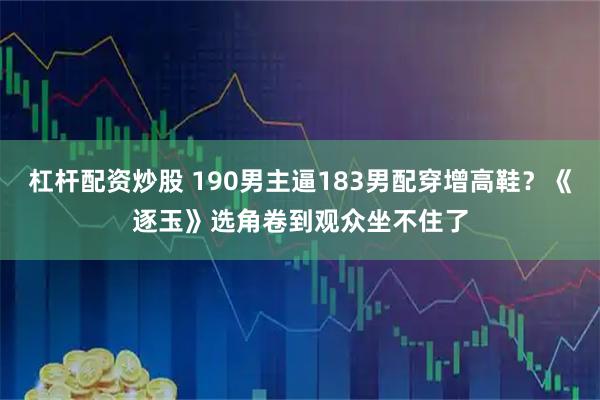 杠杆配资炒股 190男主逼183男配穿增高鞋？《逐玉》选角卷到观众坐不住了