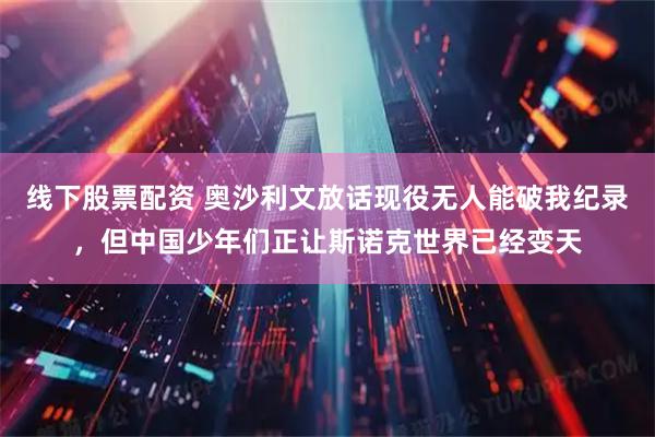 线下股票配资 奥沙利文放话现役无人能破我纪录，但中国少年们正让斯诺克世界已经变天