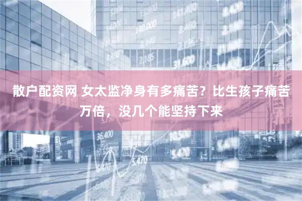 散户配资网 女太监净身有多痛苦？比生孩子痛苦万倍，没几个能坚持下来