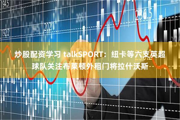 炒股配资学习 talkSPORT：纽卡等六支英超球队关注布莱顿外租门将拉什沃斯