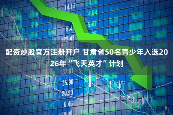配资炒股官方注册开户 甘肃省50名青少年入选2026年“飞天英才”计划