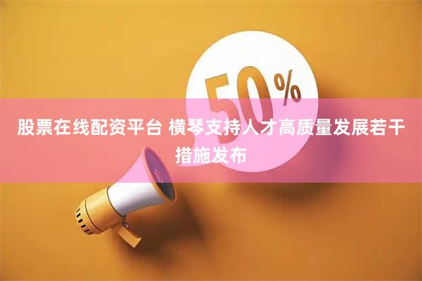 股票在线配资平台 横琴支持人才高质量发展若干措施发布