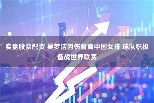 实盘股票配资 吴梦洁因伤暂离中国女排 球队积极备战世界联赛
